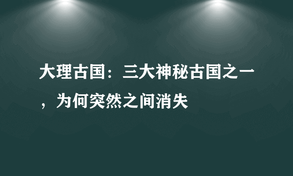 大理古国：三大神秘古国之一，为何突然之间消失