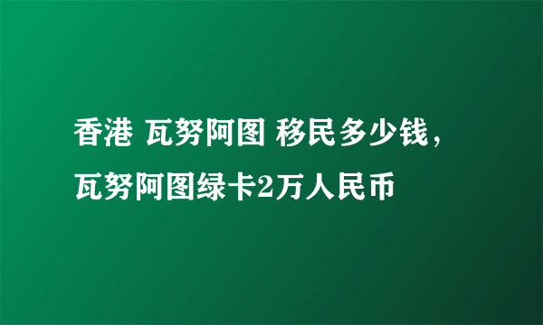 香港 瓦努阿图 移民多少钱，瓦努阿图绿卡2万人民币