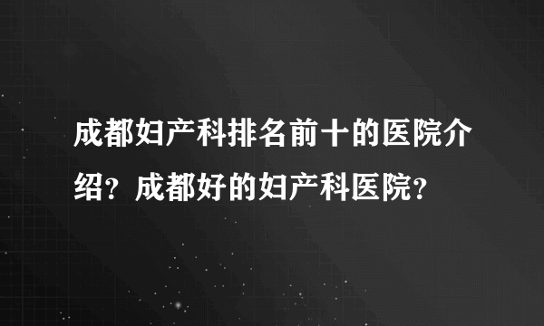 成都妇产科排名前十的医院介绍？成都好的妇产科医院？