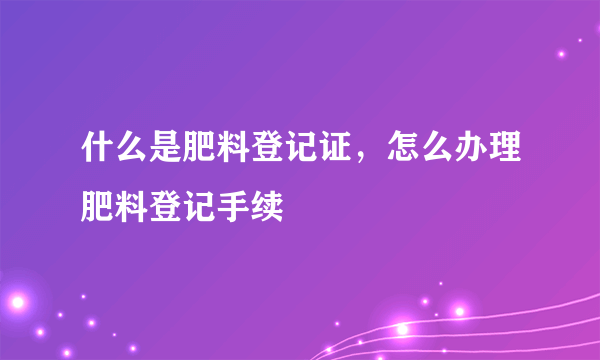 什么是肥料登记证，怎么办理肥料登记手续