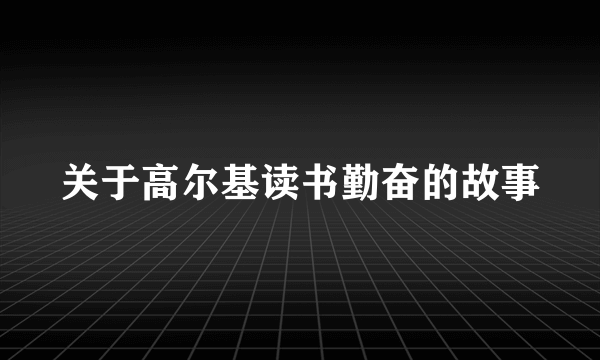 关于高尔基读书勤奋的故事