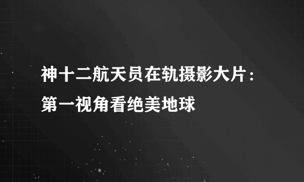 神十二航天员在轨摄影大片：第一视角看绝美地球