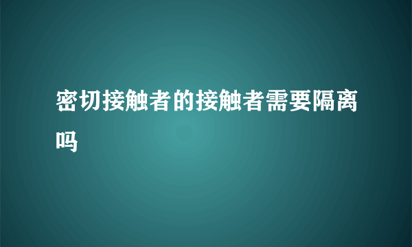 密切接触者的接触者需要隔离吗