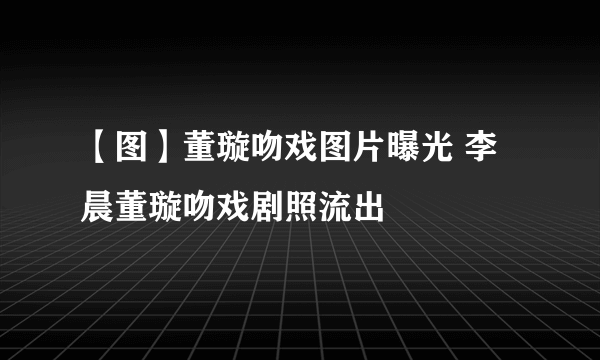 【图】董璇吻戏图片曝光 李晨董璇吻戏剧照流出