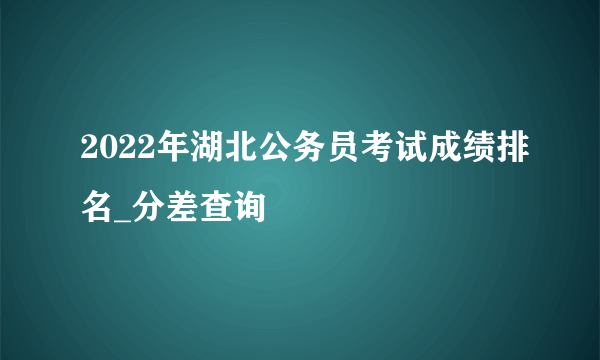 2022年湖北公务员考试成绩排名_分差查询