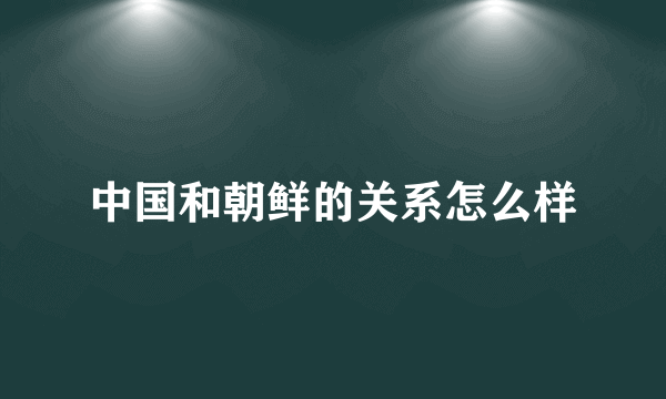 中国和朝鲜的关系怎么样