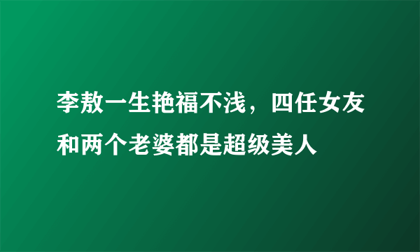 李敖一生艳福不浅，四任女友和两个老婆都是超级美人