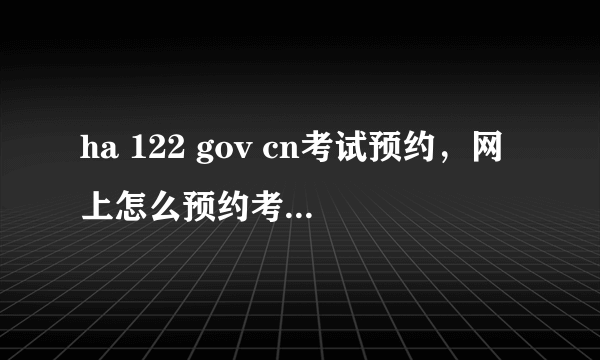 ha 122 gov cn考试预约，网上怎么预约考驾照的科目二考试