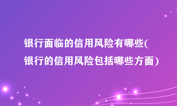 银行面临的信用风险有哪些(银行的信用风险包括哪些方面)