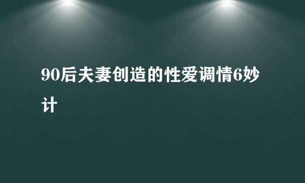 90后夫妻创造的性爱调情6妙计