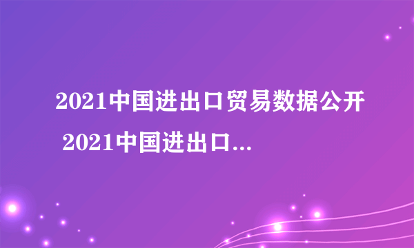 2021中国进出口贸易数据公开 2021中国进出口贸易国家排行榜一览