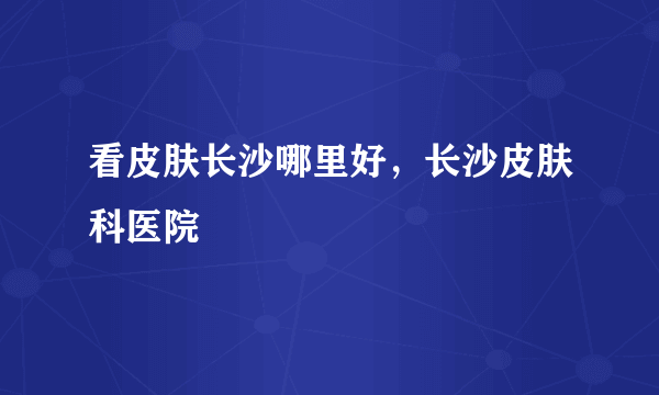 看皮肤长沙哪里好，长沙皮肤科医院