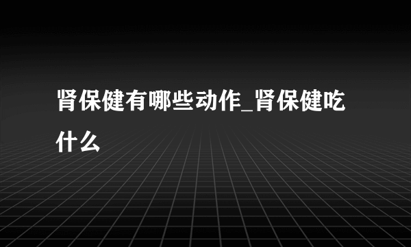 肾保健有哪些动作_肾保健吃什么