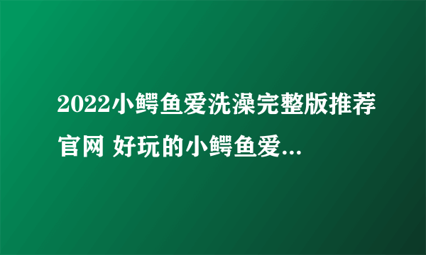 2022小鳄鱼爱洗澡完整版推荐官网 好玩的小鳄鱼爱洗澡完整版推荐