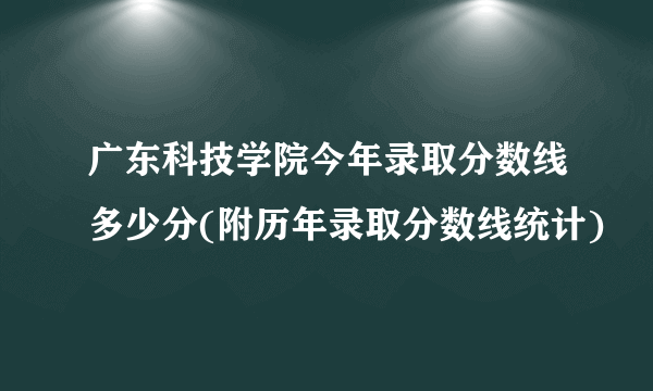 广东科技学院今年录取分数线多少分(附历年录取分数线统计)