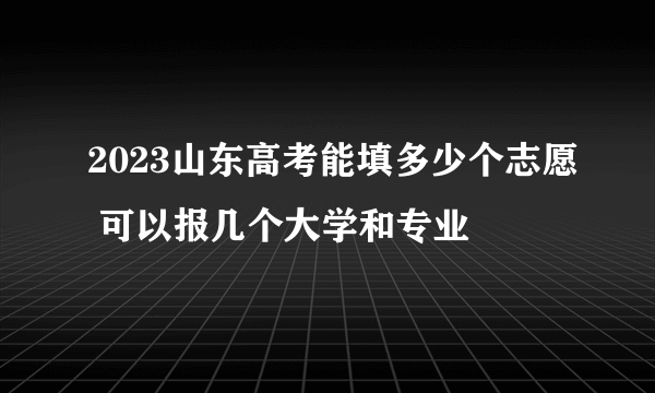 2023山东高考能填多少个志愿 可以报几个大学和专业