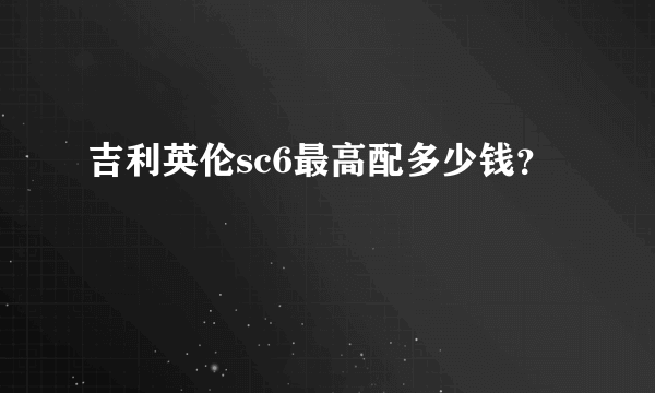 吉利英伦sc6最高配多少钱？