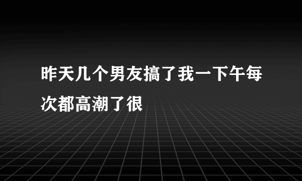 昨天几个男友搞了我一下午每次都高潮了很