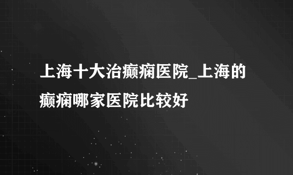 上海十大治癫痫医院_上海的癫痫哪家医院比较好