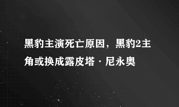 黑豹主演死亡原因，黑豹2主角或换成露皮塔·尼永奥