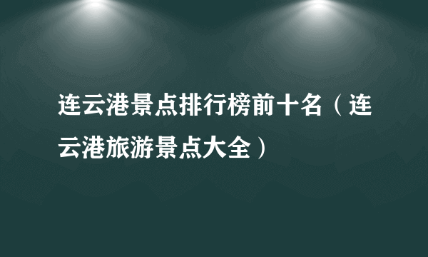 连云港景点排行榜前十名（连云港旅游景点大全）