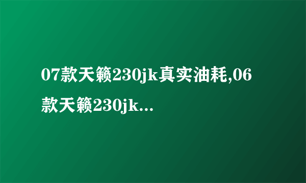 07款天籁230jk真实油耗,06款天籁230jk油耗多少钱1公里