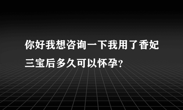 你好我想咨询一下我用了香妃三宝后多久可以怀孕？