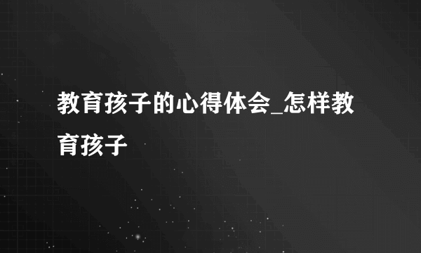 教育孩子的心得体会_怎样教育孩子