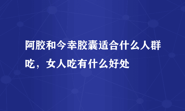 阿胶和今幸胶囊适合什么人群吃，女人吃有什么好处