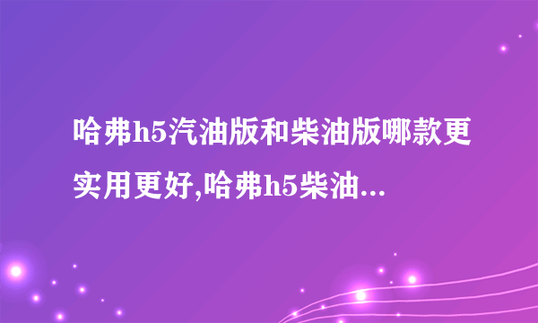 哈弗h5汽油版和柴油版哪款更实用更好,哈弗h5柴油版怎么样值得买吗