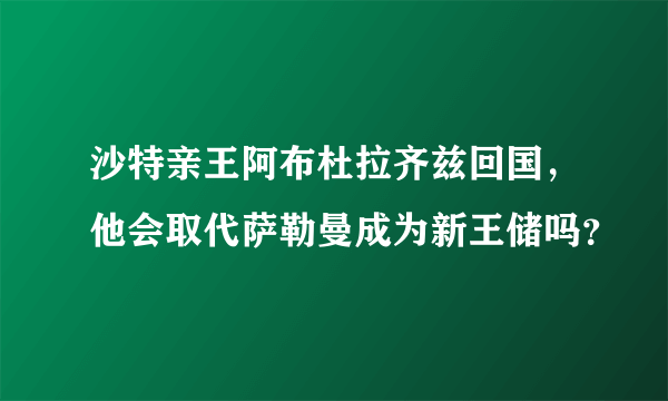 沙特亲王阿布杜拉齐兹回国，他会取代萨勒曼成为新王储吗？