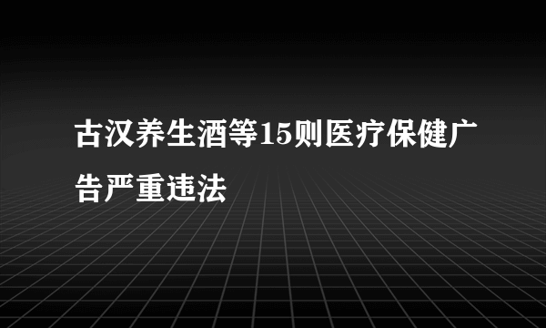 古汉养生酒等15则医疗保健广告严重违法