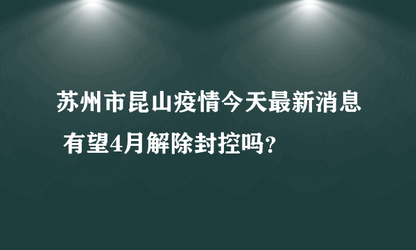 苏州市昆山疫情今天最新消息 有望4月解除封控吗？