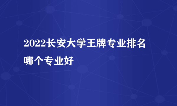 2022长安大学王牌专业排名 哪个专业好