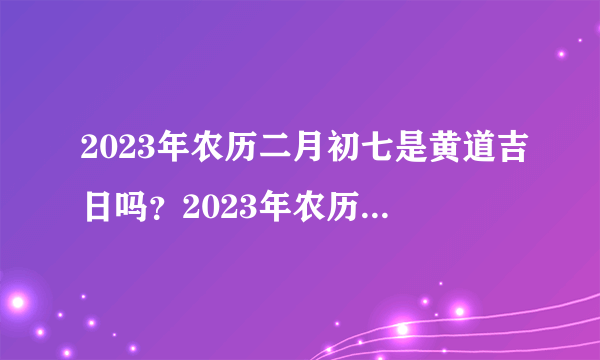 2023年农历二月初七是黄道吉日吗？2023年农历二月初七时辰吉凶