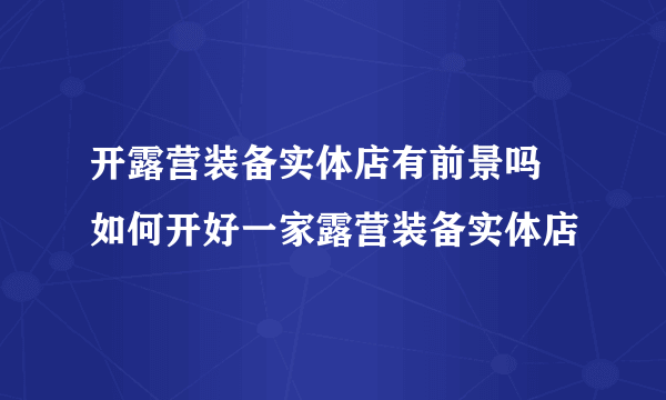 开露营装备实体店有前景吗 如何开好一家露营装备实体店