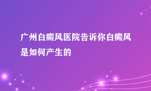 广州白癜风医院告诉你白癜风是如何产生的