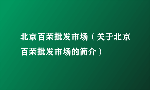 北京百荣批发市场（关于北京百荣批发市场的简介）