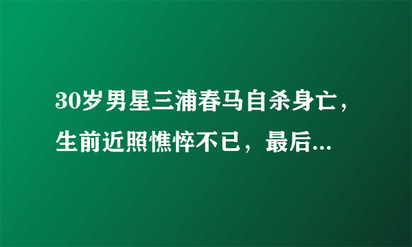 30岁男星三浦春马自杀身亡，生前近照憔悴不已，最后一条动态曝光