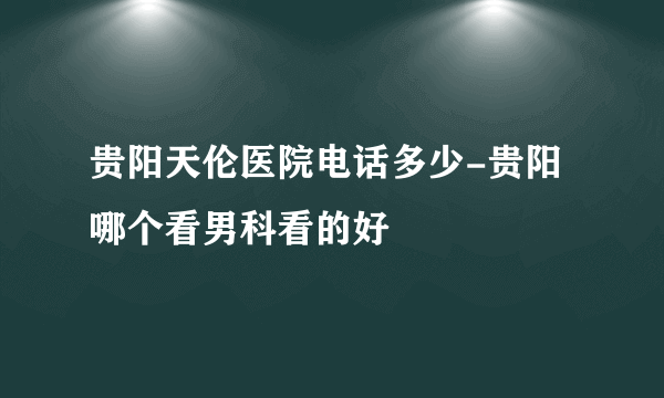 贵阳天伦医院电话多少-贵阳哪个看男科看的好