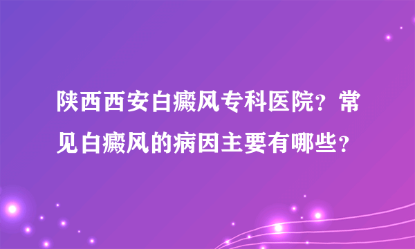 陕西西安白癜风专科医院？常见白癜风的病因主要有哪些？