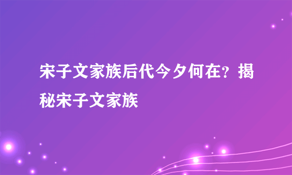 宋子文家族后代今夕何在？揭秘宋子文家族