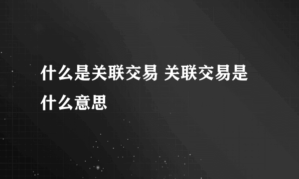 什么是关联交易 关联交易是什么意思