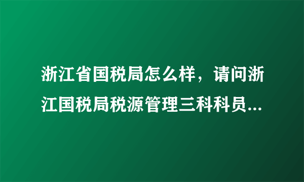 浙江省国税局怎么样，请问浙江国税局税源管理三科科员待遇怎么样