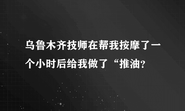 乌鲁木齐技师在帮我按摩了一个小时后给我做了“推油？