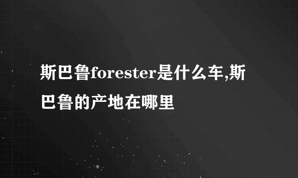 斯巴鲁forester是什么车,斯巴鲁的产地在哪里