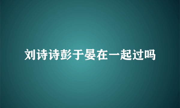 刘诗诗彭于晏在一起过吗