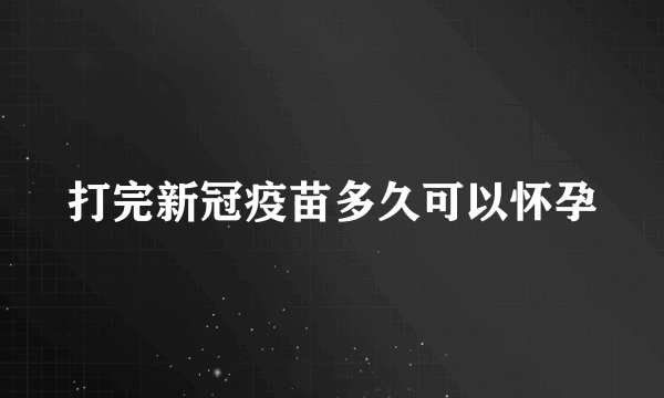 打完新冠疫苗多久可以怀孕