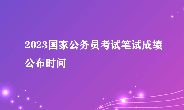 2023国家公务员考试笔试成绩公布时间