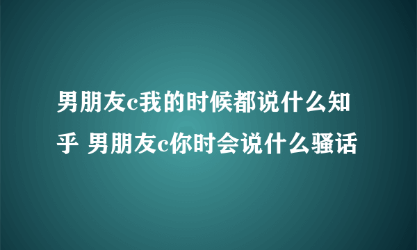 男朋友c我的时候都说什么知乎 男朋友c你时会说什么骚话